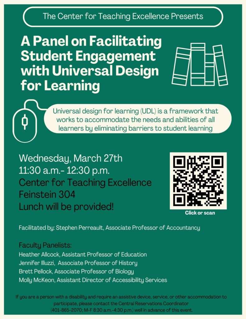 A flyer for A Panel on Facilitating Student Engagement with Universal Design for Learning. Universal design for learning (UDL) is a framework that works to accommodate the needs and abilities of all learners by eliminating barriers to student learning. Facilitated by Stephen Perreault, Associate Professor of Accountancy. Faculty Panelists: Heather Allcock, Assistant Professor of Education, Jennifer Illuzzi, Associate Professor of History, Brett Pellock, Associate Professor of Biology, Molly Mckeon, Assistant Director of Accessibility. 